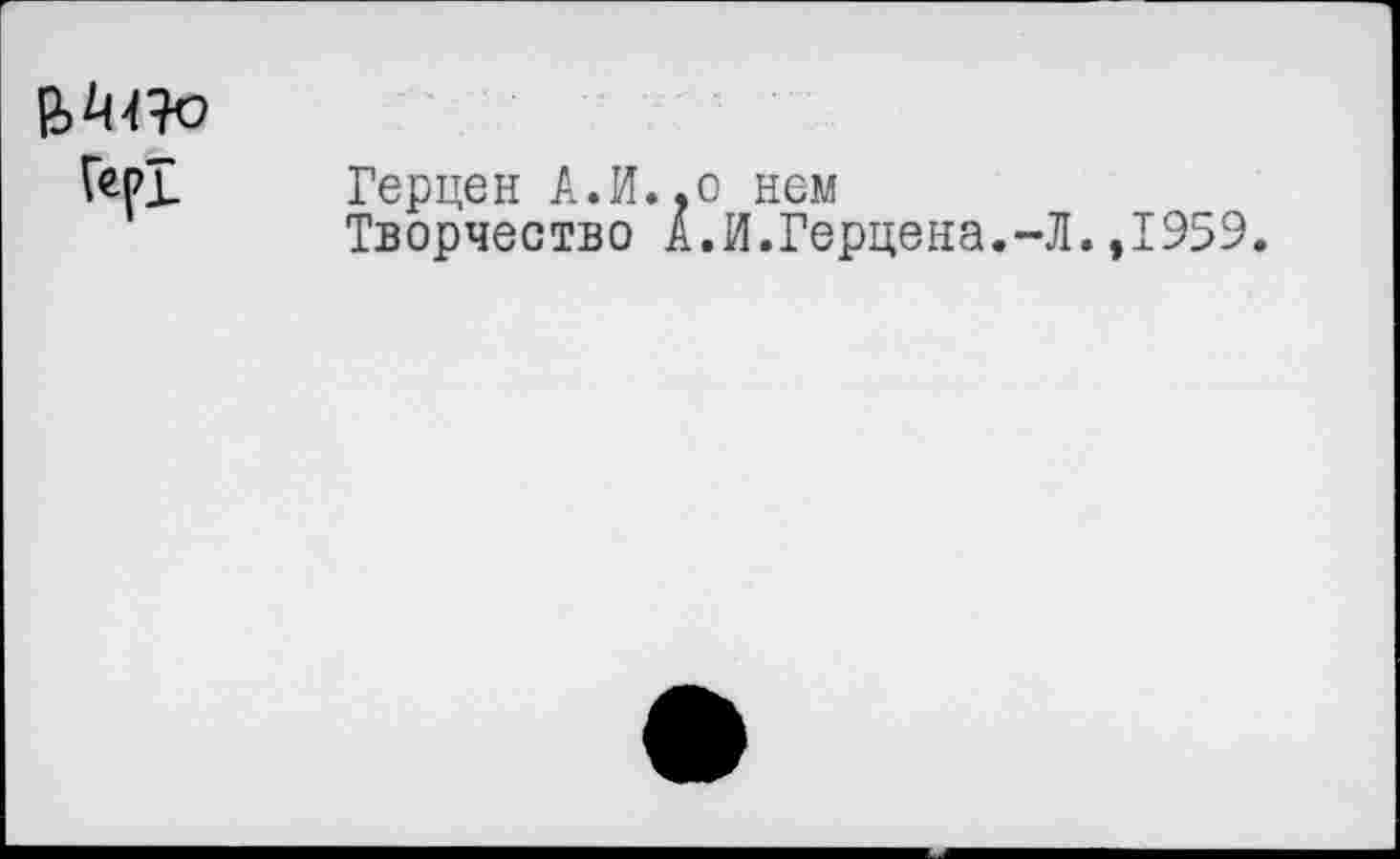 ﻿Гер!
Герцен А.И.,о нем
Творчество А.И.Герцена.-Л.,1959.